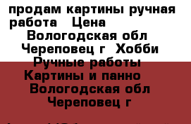 продам картины ручная работа › Цена ­ 1500-6000 - Вологодская обл., Череповец г. Хобби. Ручные работы » Картины и панно   . Вологодская обл.,Череповец г.